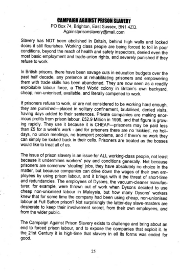 CAMPAIGH ASANST PRISON SLAVERY POBox 74 Brghon,EastSussex,BN1 420 ganstiorsaren o com  ‘Sivey has NOT boen ablshed n Brtai, et i wallsand ke s 1 5 fourshes Wrking class pap are b csd 01 por Condions. beyod h 436 of heal sy mspecirs, doed e o Mo Besic empyment and ade.rion g, nd sevre aned 1y e oo  In B prsons, here have bon savagecus 1 et busges ovr e s 1t Gecade,ary prtece 3 enadtabn roners 376 anpoverng e v sl hasbeen scandonedThey e row seen 383 ey expltabe abour oz, 3 Thed Word colon 1 riais oun bacard hespnonaised, valal,ad Rerahy competed o ok  prsoners e 0 wor, o s o corsidre o b werking hardencugh, ey S el soliy connemen, b, God vess, g days ad0ed o et senancas Pricte ompans s kg coo- oS et fom prison b, 52,0 Wik . 956 ara i e gron i0g ey, Thy e | bocause A s CHEAP—grscnrs iy o ot s an 5 r 3 k’ wrk - and o prscners bre 1 10 sk 1o k. 7. 10 ko mastngs, o [anspon s, and  hre’s 1o ok hay CaN ST B ke Bk i e ek Praanrs s et o e srees ekt e 3 f v  The s of o savery s an s for AL woring s pcole, st bacause § urderoes wrery o and contons ey Rt bacause isoners e somarow sk s ey have absouy 1o hoce n e et bl bocause cmpanes ca v o the wage o s owt o oyees by usng rson abow, and 1 brags w4 o s of shrme v recrcarces. T emplreesof Dysos, h vaoam-ceare ranoc. o exampe, were Tvoun o of wrk when Dysons decse o e creep rannnsed abs I Mlars, St how mary Dyons werers e et o S e comgany 123 oen i ches o uonoed s Fu Sun rson? Yot Surpisgy e e oy v madrs e espuse 12 keep e nvovamant sacre Hom e oun emplpees. v o i et pole  The Campuion AganstPrson Siavery et 1 hatang and g sbot an 04 1 cad pron b, 3 o spose e companes ht i £ 1 e 21 ki 11 g T sty n 31 1 o ws s for E  » 